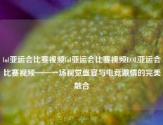 lol亚运会比赛视频lol亚运会比赛视频LOL亚运会比赛视频——一场视觉盛宴与电竞激情的完美融合
