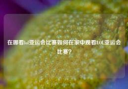 在哪看lol亚运会比赛如何在家中观看LOL亚运会比赛？