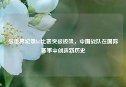 破世界纪录lol比赛突破极限，中国战队在国际赛事中创造新历史
