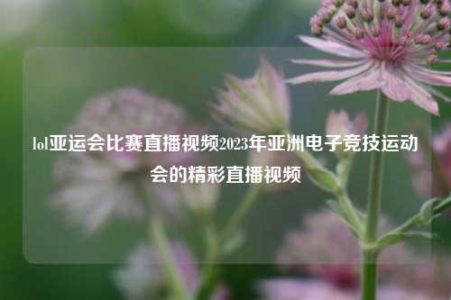 lol亚运会比赛直播视频2023年亚洲电子竞技运动会的精彩直播视频
