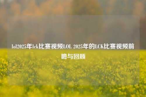 lol2025年lck比赛视频LOL 2025年的LCK比赛视频前瞻与回顾