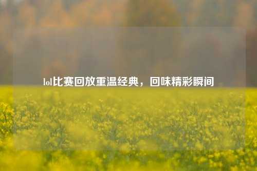 lol比赛回放重温经典，回味精彩瞬间