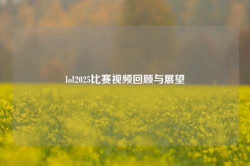 lol2025比赛视频回顾与展望