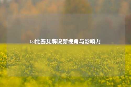 lol比赛女解说新视角与影响力