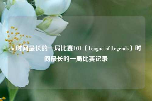 lol时间最长的一局比赛LOL（League of Legends）时间最长的一局比赛记录