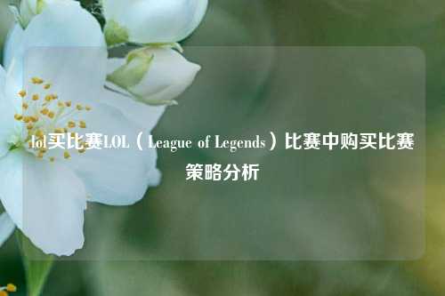 lol买比赛LOL（League of Legends）比赛中购买比赛策略分析