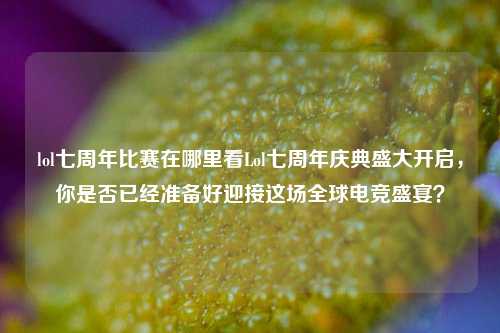 lol七周年比赛在哪里看Lol七周年庆典盛大开启，你是否已经准备好迎接这场全球电竞盛宴？