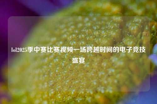 lol2025季中赛比赛视频一场跨越时间的电子竞技盛宴