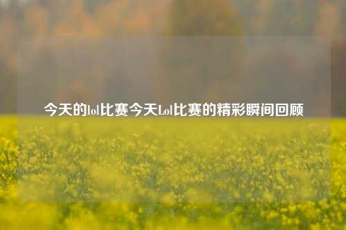 今天的lol比赛今天Lol比赛的精彩瞬间回顾