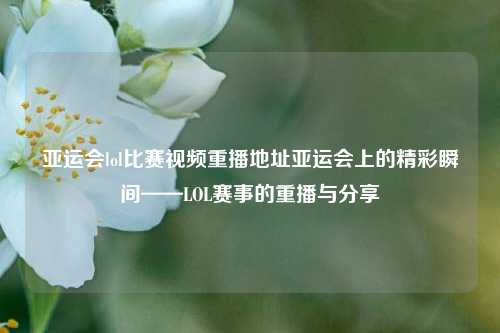 亚运会lol比赛视频重播地址亚运会上的精彩瞬间——LOL赛事的重播与分享