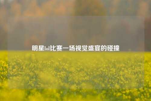 明星lol比赛一场视觉盛宴的碰撞