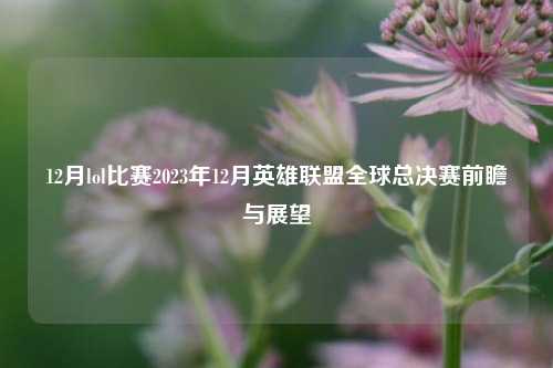 12月lol比赛2023年12月英雄联盟全球总决赛前瞻与展望
