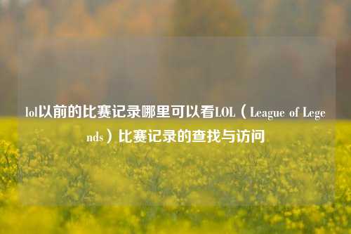 lol以前的比赛记录哪里可以看LOL（League of Legends）比赛记录的查找与访问