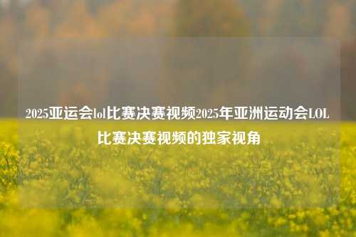 2025亚运会lol比赛决赛视频2025年亚洲运动会LOL比赛决赛视频的独家视角