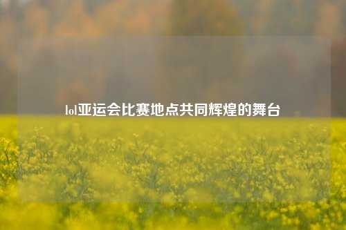 lol亚运会比赛地点共同辉煌的舞台