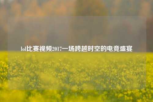 lol比赛视频2017一场跨越时空的电竞盛宴