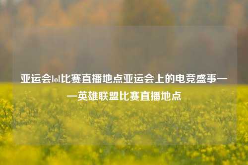 亚运会lol比赛直播地点亚运会上的电竞盛事——英雄联盟比赛直播地点