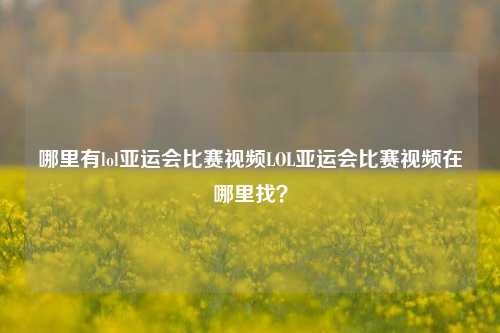 哪里有lol亚运会比赛视频LOL亚运会比赛视频在哪里找？