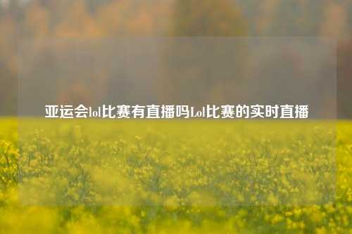 亚运会lol比赛有直播吗Lol比赛的实时直播