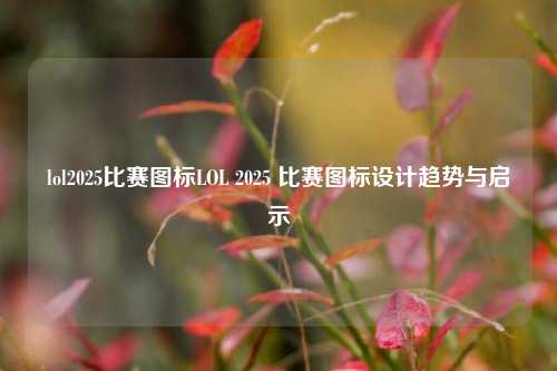 lol2025比赛图标LOL 2025 比赛图标设计趋势与启示