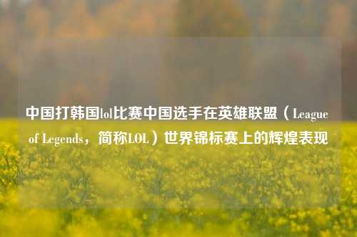 中国打韩国lol比赛中国选手在英雄联盟（League of Legends，简称LOL）世界锦标赛上的辉煌表现