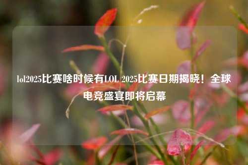 lol2025比赛啥时候有LOL 2025比赛日期揭晓！全球电竞盛宴即将启幕