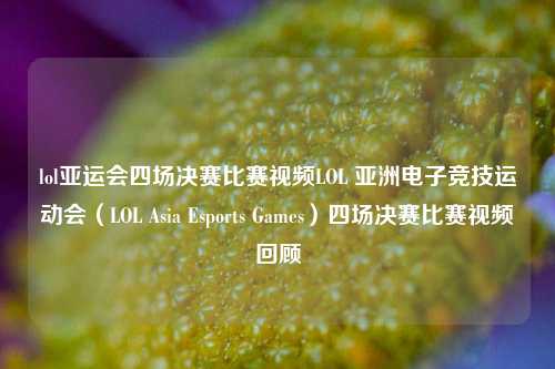 lol亚运会四场决赛比赛视频LOL 亚洲电子竞技运动会（LOL Asia Esports Games）四场决赛比赛视频回顾