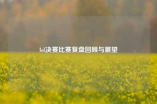 lol决赛比赛复盘回顾与展望