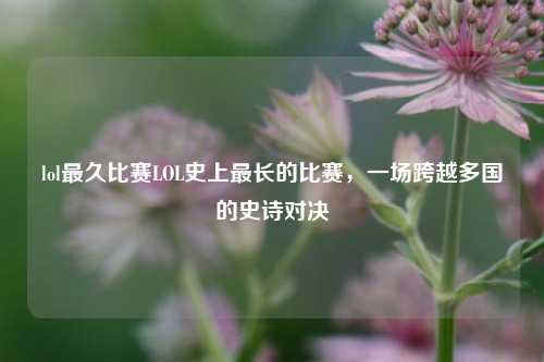 lol最久比赛LOL史上最长的比赛，一场跨越多国的史诗对决