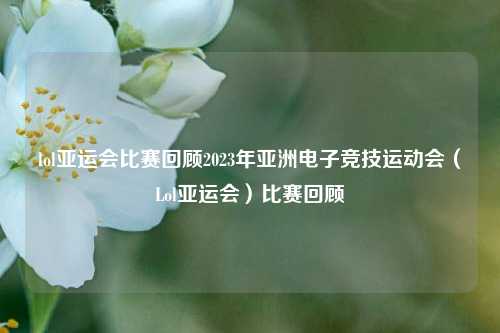 lol亚运会比赛回顾2023年亚洲电子竞技运动会（Lol亚运会）比赛回顾