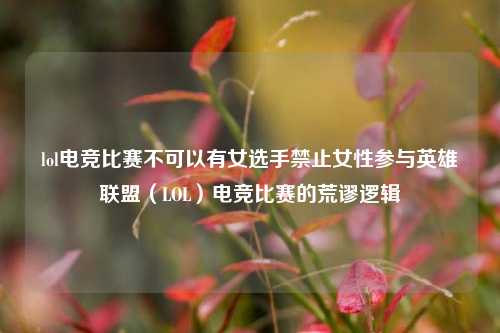 lol电竞比赛不可以有女选手禁止女性参与英雄联盟（LOL）电竞比赛的荒谬逻辑