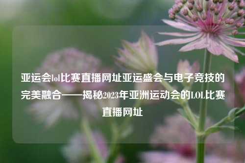 亚运会lol比赛直播网址亚运盛会与电子竞技的完美融合——揭秘2023年亚洲运动会的LOL比赛直播网址