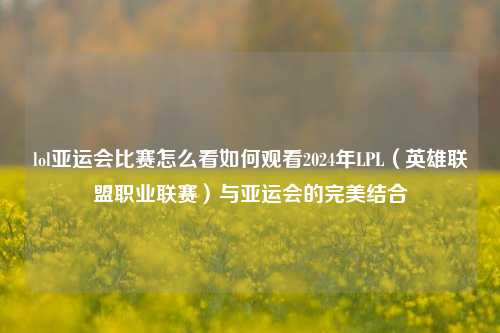 lol亚运会比赛怎么看如何观看2024年LPL（英雄联盟职业联赛）与亚运会的完美结合