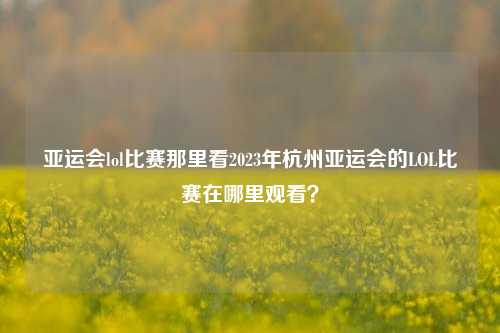 亚运会lol比赛那里看2023年杭州亚运会的LOL比赛在哪里观看？
