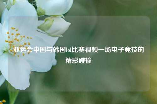 亚运会中国与韩国lol比赛视频一场电子竞技的精彩碰撞