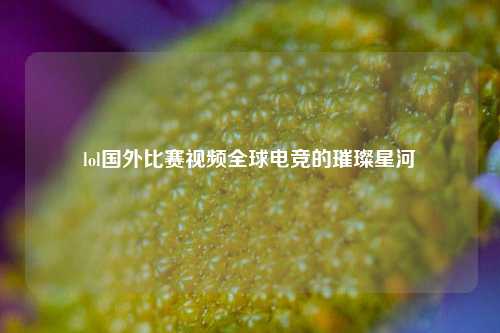 lol国外比赛视频全球电竞的璀璨星河