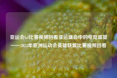亚运会lol比赛视频回看亚运盛会中的电竞盛宴——2023年亚洲运动会英雄联盟比赛视频回看