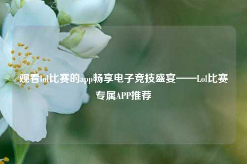 观看lol比赛的app畅享电子竞技盛宴——Lol比赛专属APP推荐