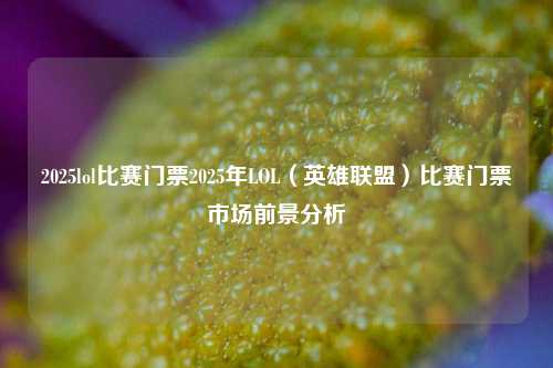 2025lol比赛门票2025年LOL（英雄联盟）比赛门票市场前景分析