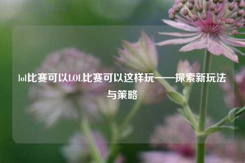lol比赛可以LOL比赛可以这样玩——探索新玩法与策略