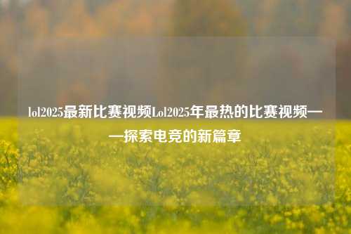 lol2025最新比赛视频Lol2025年最热的比赛视频——探索电竞的新篇章