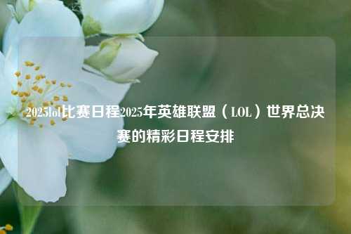 2025lol比赛日程2025年英雄联盟（LOL）世界总决赛的精彩日程安排