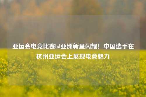 亚运会电竞比赛lol亚洲新星闪耀！中国选手在杭州亚运会上展现电竞魅力