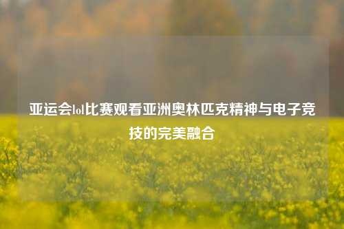 亚运会lol比赛观看亚洲奥林匹克精神与电子竞技的完美融合