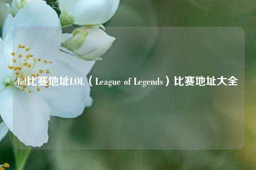 lol比赛地址LOL（League of Legends）比赛地址大全