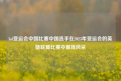 lol亚运会中国比赛中国选手在2023年亚运会的英雄联盟比赛中展现风采