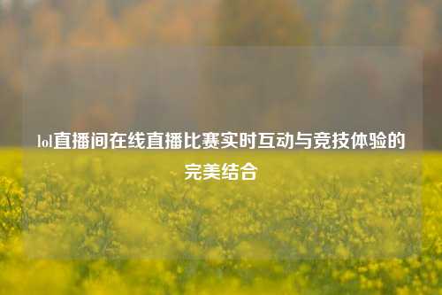 lol直播间在线直播比赛实时互动与竞技体验的完美结合
