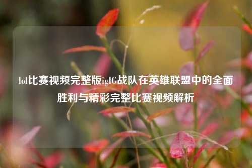 lol比赛视频完整版igIG战队在英雄联盟中的全面胜利与精彩完整比赛视频解析