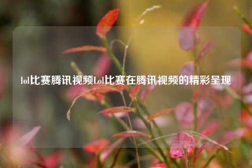 lol比赛腾讯视频Lol比赛在腾讯视频的精彩呈现