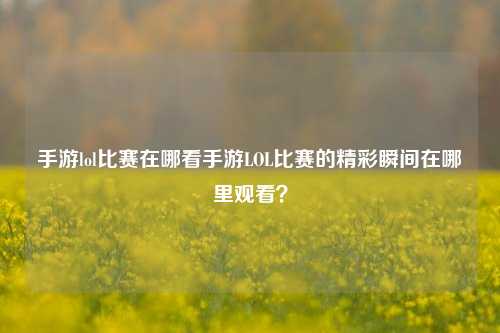 手游lol比赛在哪看手游LOL比赛的精彩瞬间在哪里观看？